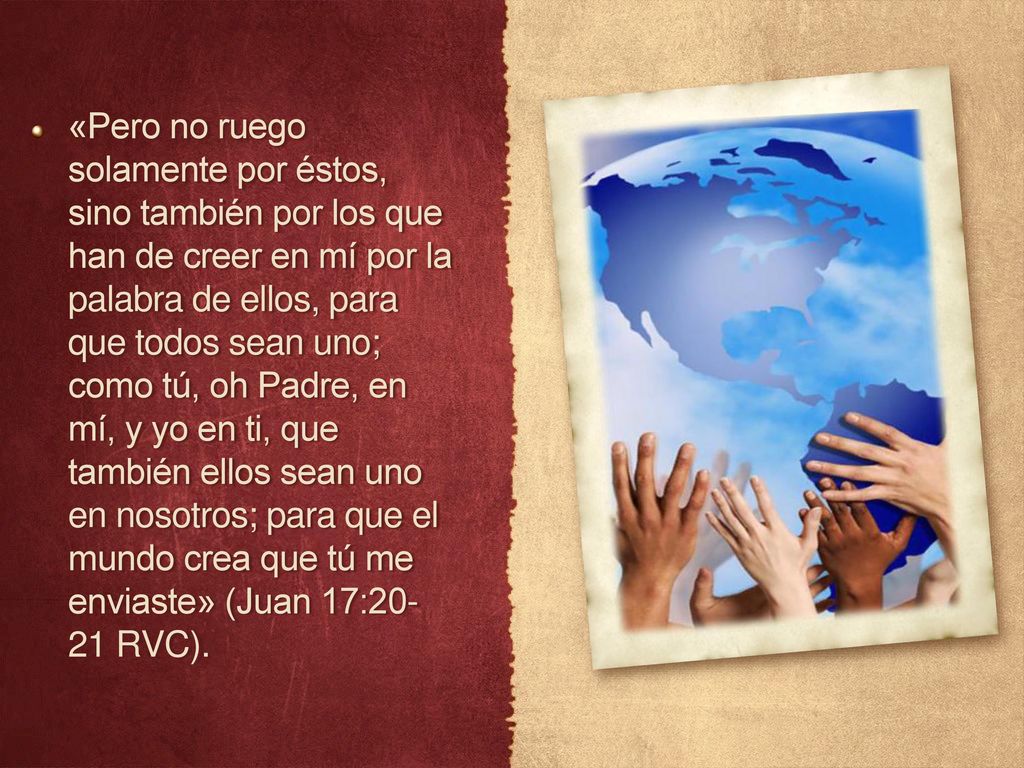 «Pero no ruego solamente por éstos, sino también por los que han de creer en mí por la palabra de ellos, para que todos sean uno; como tú, oh Padre, en mí, y yo en ti, que también ellos sean uno en nosotros; para que el mundo crea que tú me enviaste» (Juan 17: RVC).