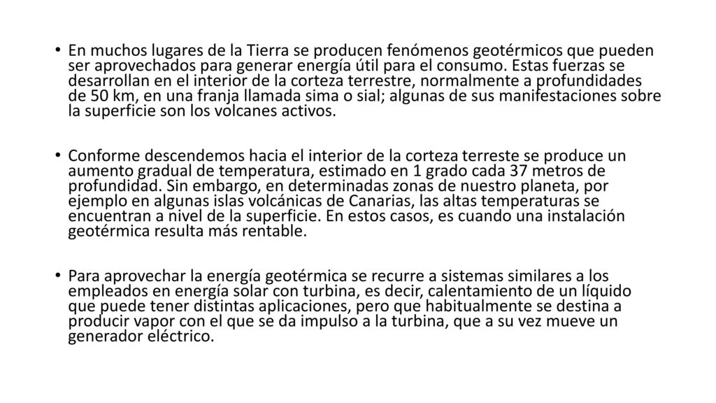 En muchos lugares de la Tierra se producen fenómenos geotérmicos que pueden ser aprovechados para generar energía útil para el consumo. Estas fuerzas se desarrollan en el interior de la corteza terrestre, normalmente a profundidades de 50 km, en una franja llamada sima o sial; algunas de sus manifestaciones sobre la superficie son los volcanes activos.