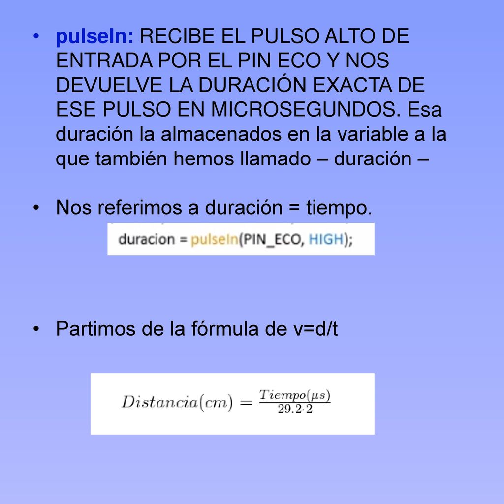 pulseIn: RECIBE EL PULSO ALTO DE ENTRADA POR EL PIN ECO Y NOS DEVUELVE LA DURACIÓN EXACTA DE ESE PULSO EN MICROSEGUNDOS. Esa duración la almacenados en la variable a la que también hemos llamado – duración –
