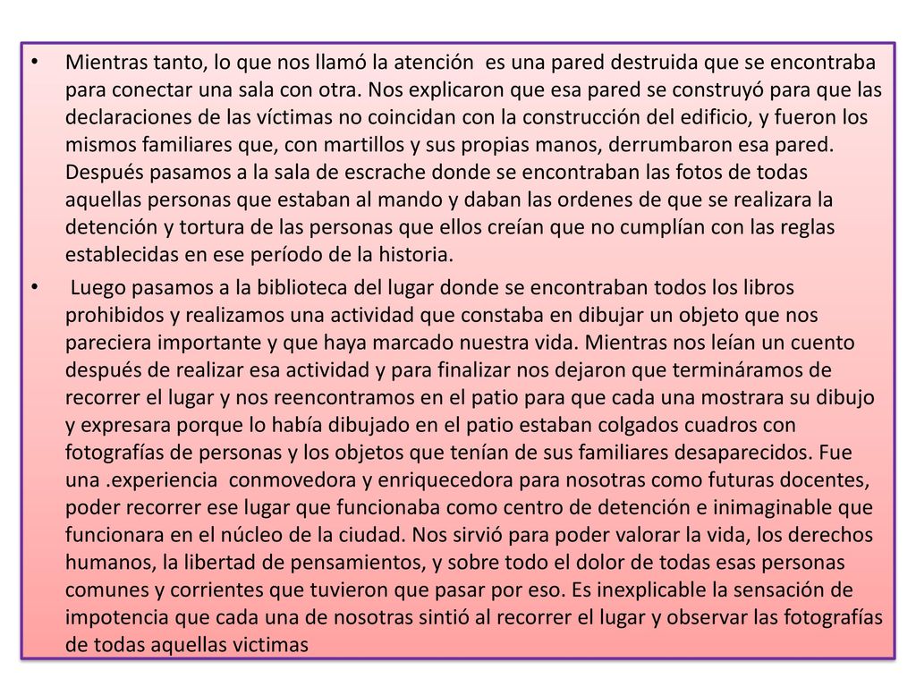 Mientras tanto, lo que nos llamó la atención es una pared destruida que se encontraba para conectar una sala con otra. Nos explicaron que esa pared se construyó para que las declaraciones de las víctimas no coincidan con la construcción del edificio, y fueron los mismos familiares que, con martillos y sus propias manos, derrumbaron esa pared. Después pasamos a la sala de escrache donde se encontraban las fotos de todas aquellas personas que estaban al mando y daban las ordenes de que se realizara la detención y tortura de las personas que ellos creían que no cumplían con las reglas establecidas en ese período de la historia.