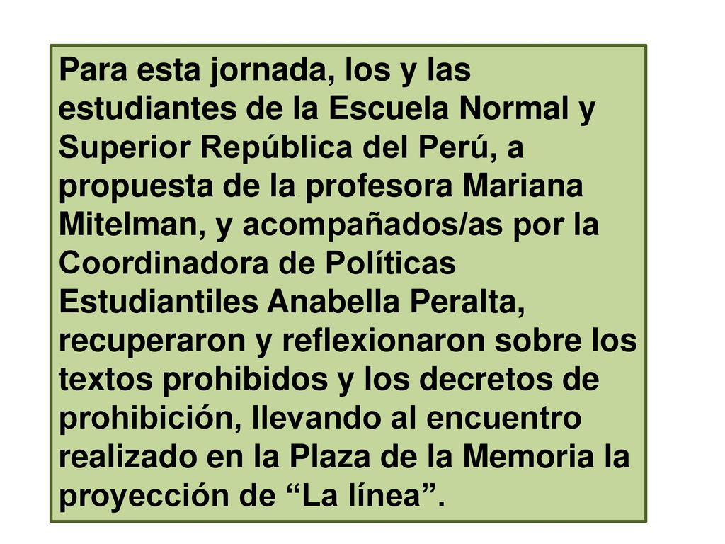 Para esta jornada, los y las estudiantes de la Escuela Normal y Superior República del Perú, a propuesta de la profesora Mariana Mitelman, y acompañados/as por la Coordinadora de Políticas Estudiantiles Anabella Peralta, recuperaron y reflexionaron sobre los textos prohibidos y los decretos de prohibición, llevando al encuentro realizado en la Plaza de la Memoria la proyección de La línea .
