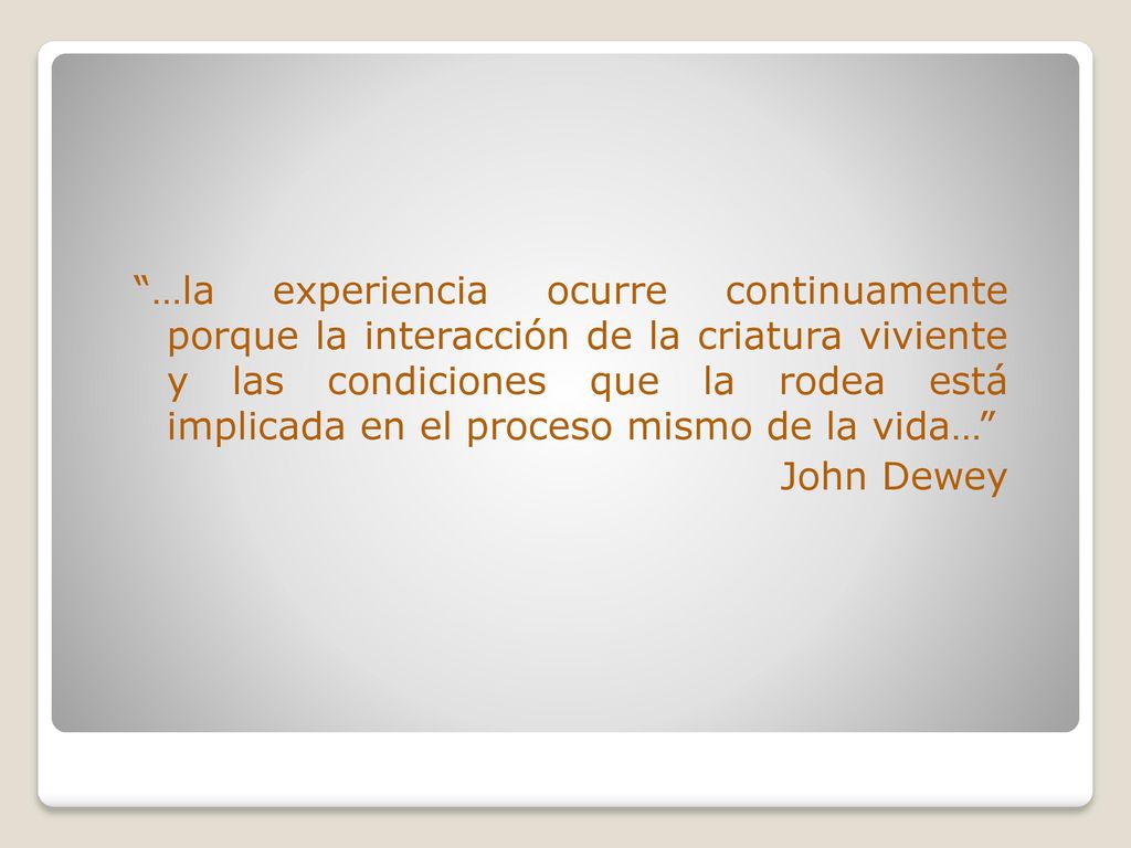 …la experiencia ocurre continuamente porque la interacción de la criatura viviente y las condiciones que la rodea está implicada en el proceso mismo de la vida… John Dewey