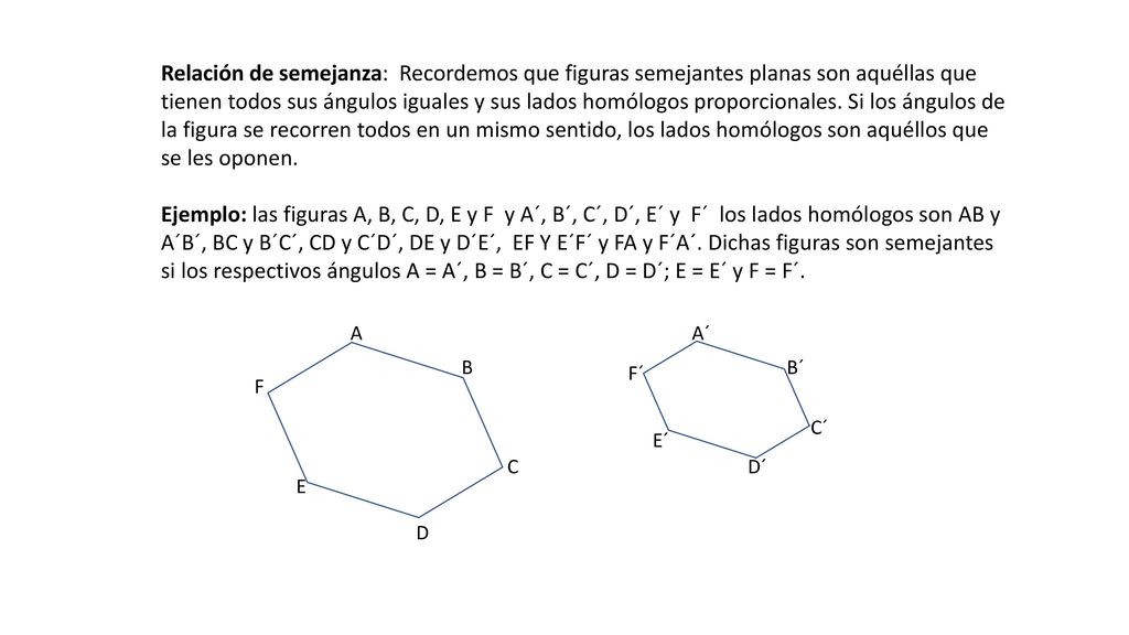 Relación de semejanza: Recordemos que figuras semejantes planas son aquéllas que tienen todos sus ángulos iguales y sus lados homólogos proporcionales. Si los ángulos de la figura se recorren todos en un mismo sentido, los lados homólogos son aquéllos que se les oponen.