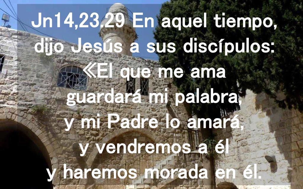 Jn14,23.29 En aquel tiempo, dijo Jesús a sus discípulos: «El que me ama guardará mi palabra, y mi Padre lo amará, y vendremos a él y haremos morada en él.