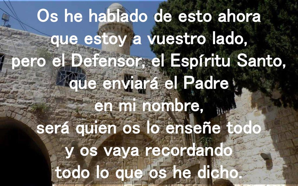 Os he hablado de esto ahora que estoy a vuestro lado, pero el Defensor, el Espíritu Santo, que enviará el Padre en mi nombre, será quien os lo enseñe todo y os vaya recordando todo lo que os he dicho.