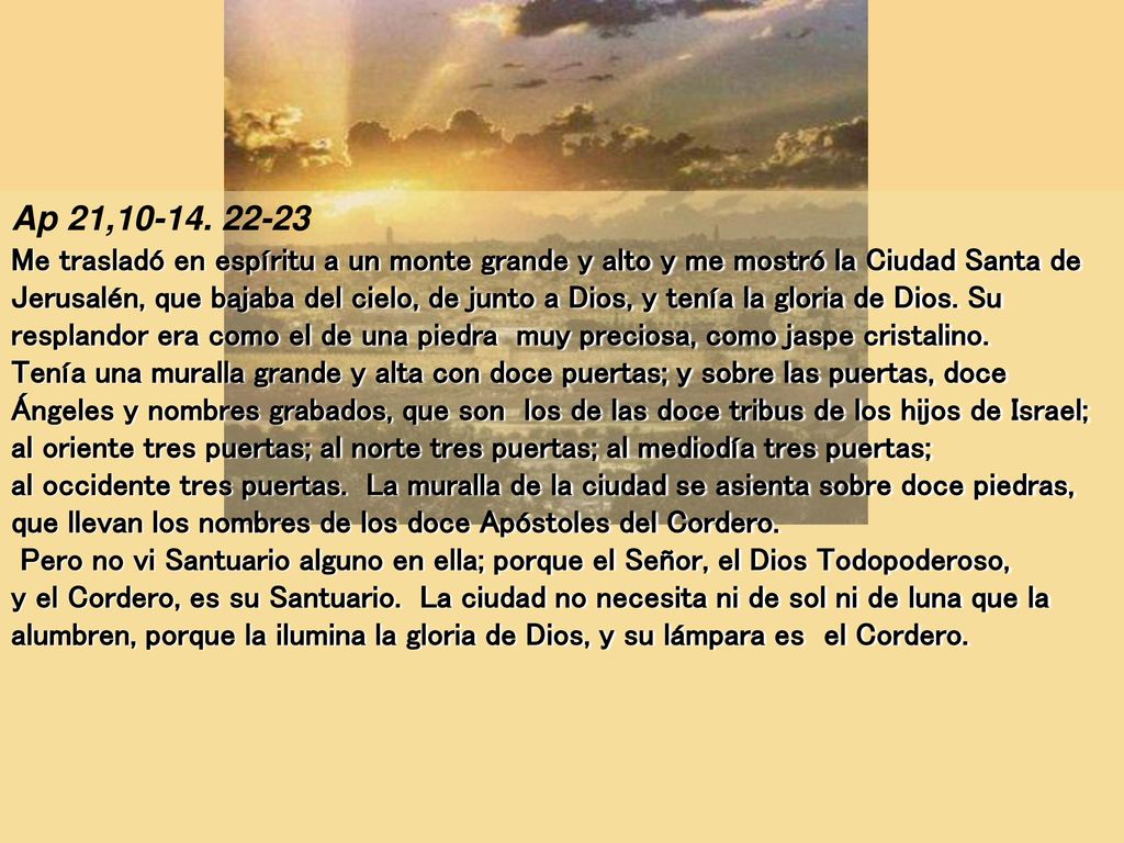 Ap 21, Me trasladó en espíritu a un monte grande y alto y me mostró la Ciudad Santa de Jerusalén, que bajaba del cielo, de junto a Dios, y tenía la gloria de Dios. Su resplandor era como el de una piedra muy preciosa, como jaspe cristalino.