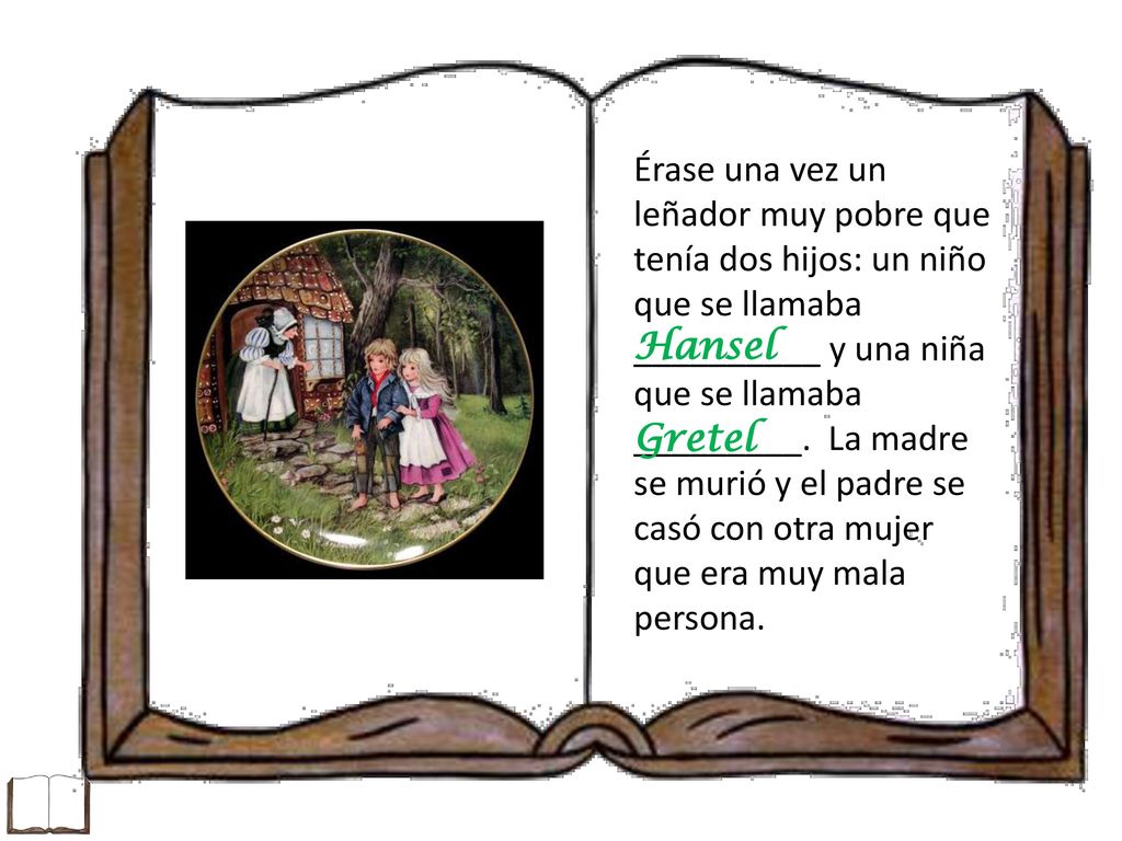 Érase una vez un leñador muy pobre que tenía dos hijos: un niño que se llamaba __________ y una niña que se llamaba _________. La madre se murió y el padre se casó con otra mujer que era muy mala persona.