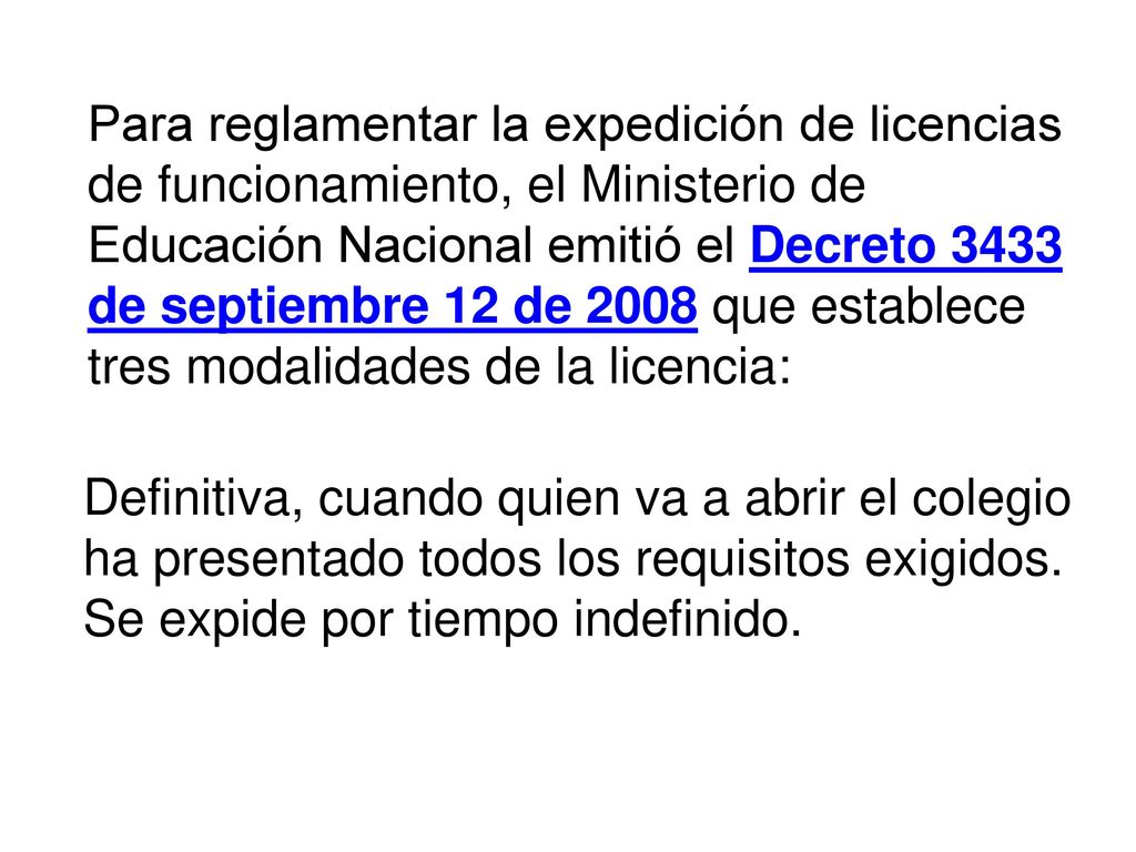 Para reglamentar la expedición de licencias de funcionamiento, el Ministerio de Educación Nacional emitió el Decreto 3433 de septiembre 12 de 2008 que establece tres modalidades de la licencia: