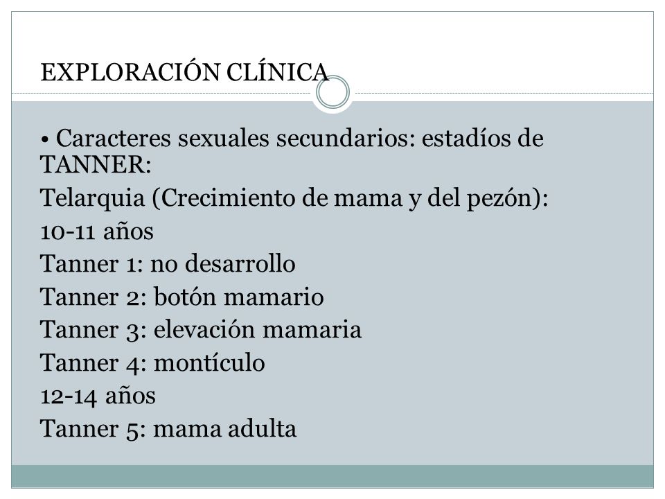 EXPLORACIÓN CLÍNICA • Caracteres sexuales secundarios: estadíos de TANNER: Telarquia (Crecimiento de mama y del pezón): años Tanner 1: no desarrollo Tanner 2: botón mamario Tanner 3: elevación mamaria Tanner 4: montículo años Tanner 5: mama adulta