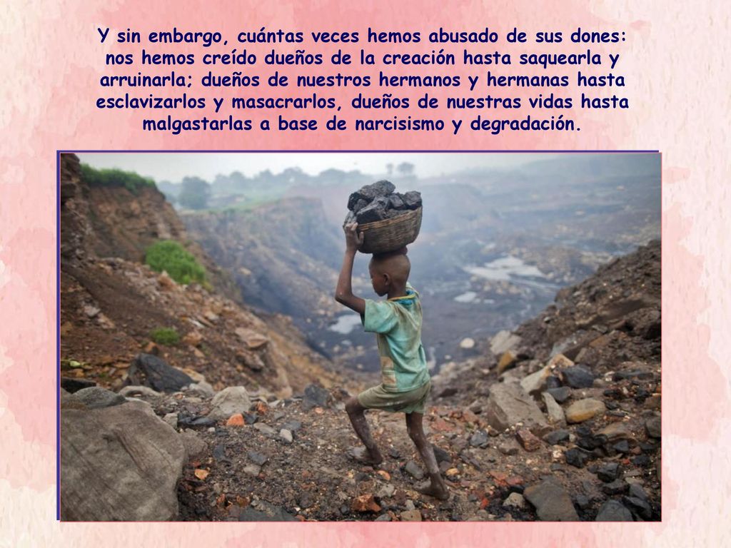 Y sin embargo, cuántas veces hemos abusado de sus dones: nos hemos creído dueños de la creación hasta saquearla y arruinarla; dueños de nuestros hermanos y hermanas hasta esclavizarlos y masacrarlos, dueños de nuestras vidas hasta malgastarlas a base de narcisismo y degradación.