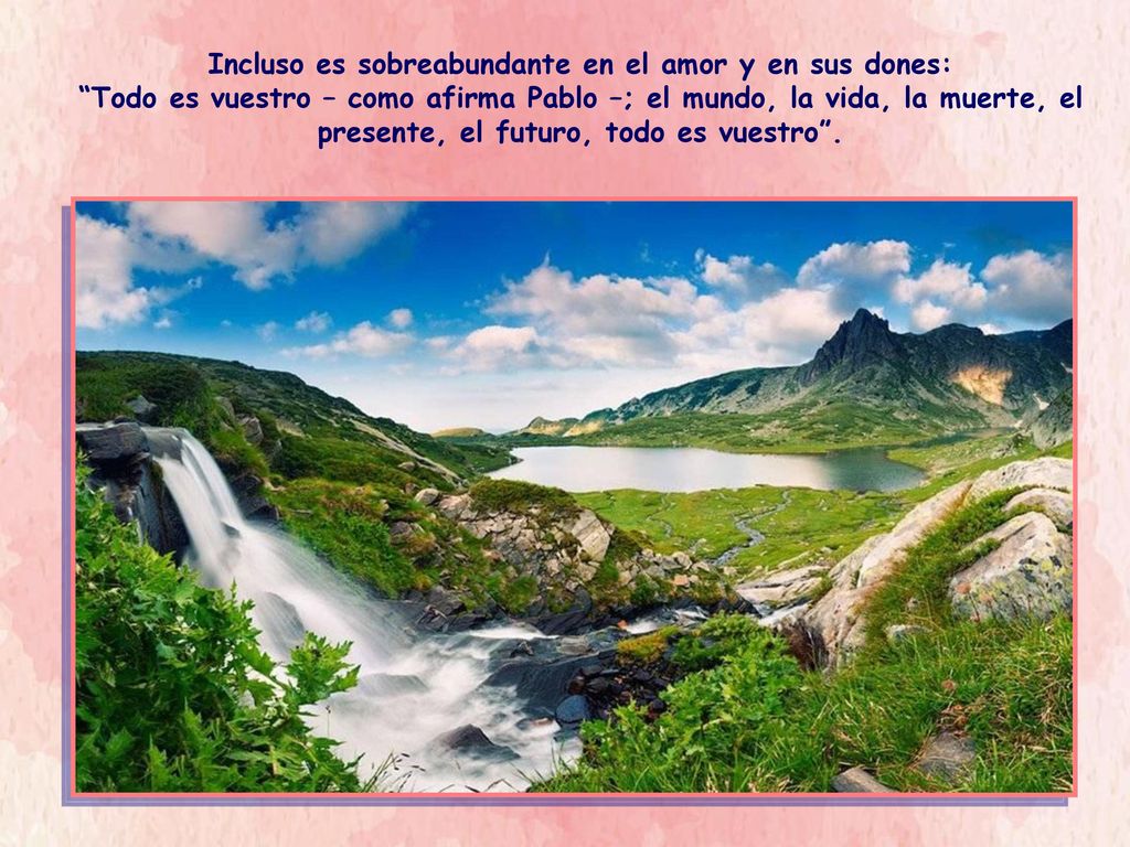 Incluso es sobreabundante en el amor y en sus dones: Todo es vuestro – como afirma Pablo –; el mundo, la vida, la muerte, el presente, el futuro, todo es vuestro .