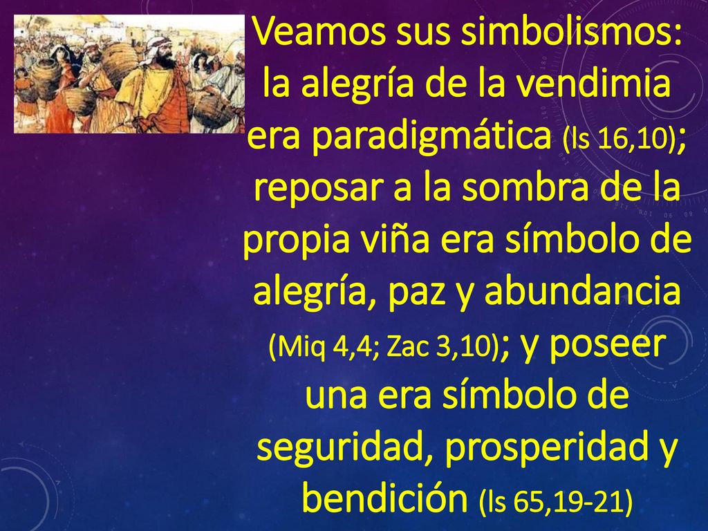 Veamos sus simbolismos: la alegría de la vendimia era paradigmática (ls 16,10); reposar a la sombra de la propia viña era símbolo de alegría, paz y abundancia (Miq 4,4; Zac 3,10); y poseer una era símbolo de seguridad, prosperidad y bendición (ls 65,19-21)