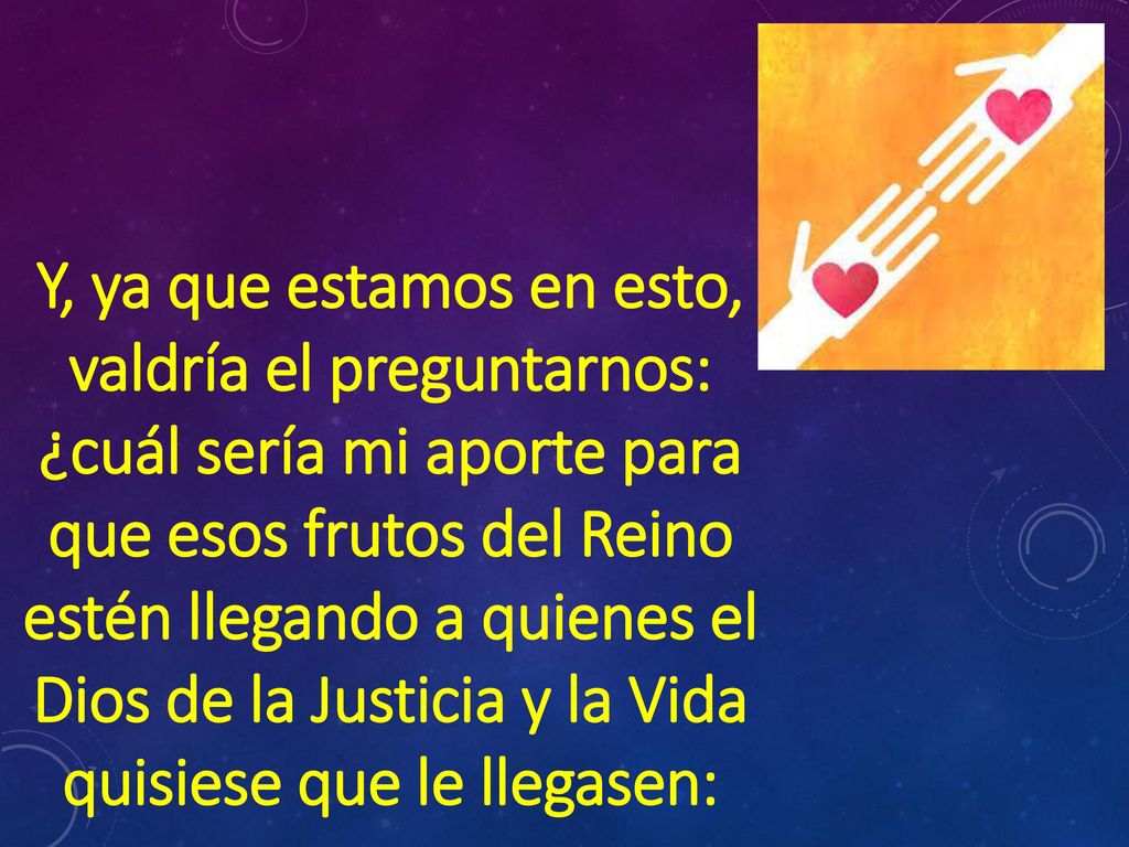 Y, ya que estamos en esto, valdría el preguntarnos: ¿cuál sería mi aporte para que esos frutos del Reino estén llegando a quienes el Dios de la Justicia y la Vida quisiese que le llegasen: