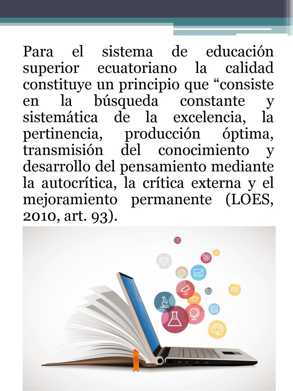 Para el sistema de educación superior ecuatoriano la calidad constituye un principio que consiste en la búsqueda constante y sistemática de la excelencia, la pertinencia, producción óptima, transmisión del conocimiento y desarrollo del pensamiento mediante la autocrítica, la crítica externa y el mejoramiento permanente (LOES, 2010, art.