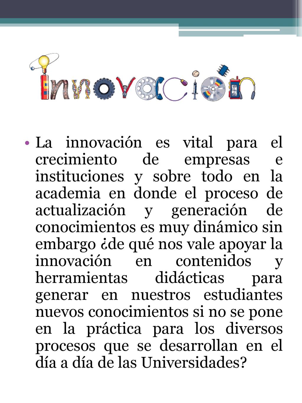 La innovación es vital para el crecimiento de empresas e instituciones y sobre todo en la academia en donde el proceso de actualización y generación de conocimientos es muy dinámico sin embargo ¿de qué nos vale apoyar la innovación en contenidos y herramientas didácticas para generar en nuestros estudiantes nuevos conocimientos si no se pone en la práctica para los diversos procesos que se desarrollan en el día a día de las Universidades