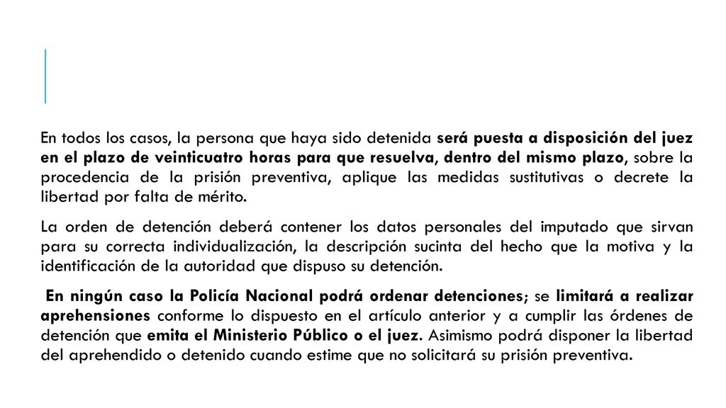 En todos los casos, la persona que haya sido detenida será puesta a disposición del juez en el plazo de veinticuatro horas para que resuelva, dentro del mismo plazo, sobre la procedencia de la prisión preventiva, aplique las medidas sustitutivas o decrete la libertad por falta de mérito.