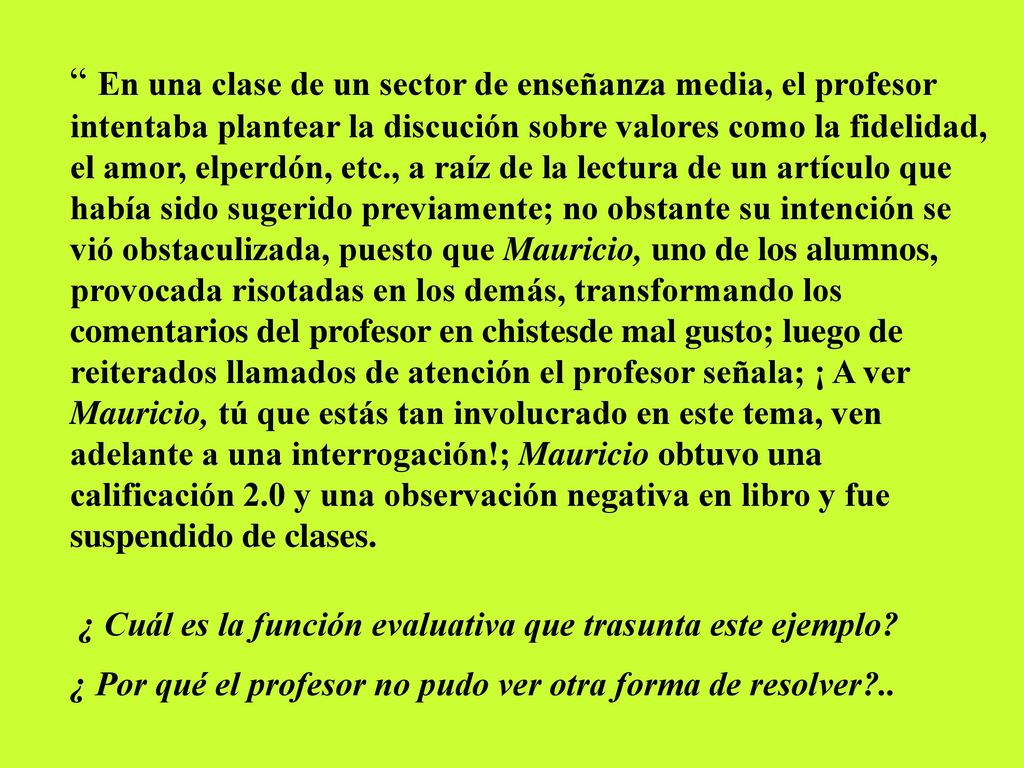 En una clase de un sector de enseñanza media, el profesor intentaba plantear la discución sobre valores como la fidelidad, el amor, elperdón, etc., a raíz de la lectura de un artículo que había sido sugerido previamente; no obstante su intención se vió obstaculizada, puesto que Mauricio, uno de los alumnos, provocada risotadas en los demás, transformando los comentarios del profesor en chistesde mal gusto; luego de reiterados llamados de atención el profesor señala; ¡ A ver Mauricio, tú que estás tan involucrado en este tema, ven adelante a una interrogación!; Mauricio obtuvo una calificación 2.0 y una observación negativa en libro y fue suspendido de clases.