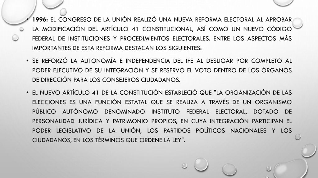 1996: El Congreso de la Unión realizó una nueva reforma electoral al aprobar la modificación del artículo 41 constitucional, así como un nuevo Código Federal de Instituciones y Procedimientos Electorales. Entre los aspectos más importantes de esta reforma destacan los siguientes: