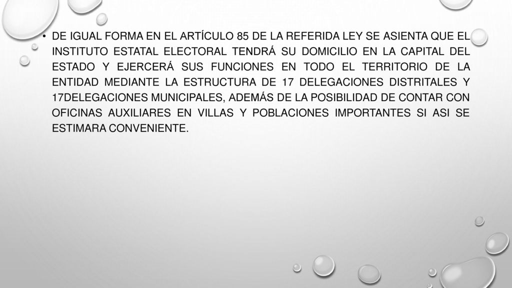 De igual forma en el artículo 85 de la referida ley se asienta que el Instituto Estatal Electoral tendrá su domicilio en la capital del Estado y ejercerá sus funciones en todo el territorio de la entidad mediante la estructura de 17 Delegaciones Distritales y 17Delegaciones Municipales, además de la posibilidad de contar con oficinas auxiliares en villas y poblaciones importantes si asi se estimara conveniente.