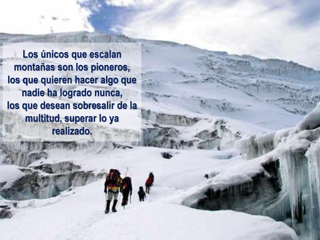 Los únicos que escalan montañas son los pioneros, los que quieren hacer algo que nadie ha logrado nunca, los que desean sobresalir de la multitud, superar lo ya realizado.