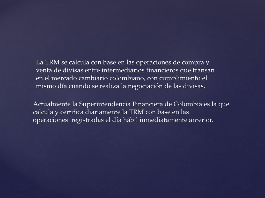 La TRM se calcula con base en las operaciones de compra y venta de divisas entre intermediarios financieros que transan en el mercado cambiario colombiano, con cumplimiento el mismo día cuando se realiza la negociación de las divisas.