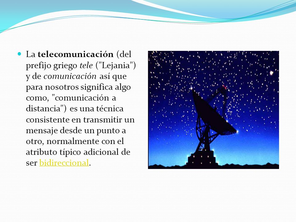 La telecomunicación (del prefijo griego tele ( Lejania ) y de comunicación así que para nosotros significa algo como, comunicación a distancia ) es una técnica consistente en transmitir un mensaje desde un punto a otro, normalmente con el atributo típico adicional de ser bidireccional.