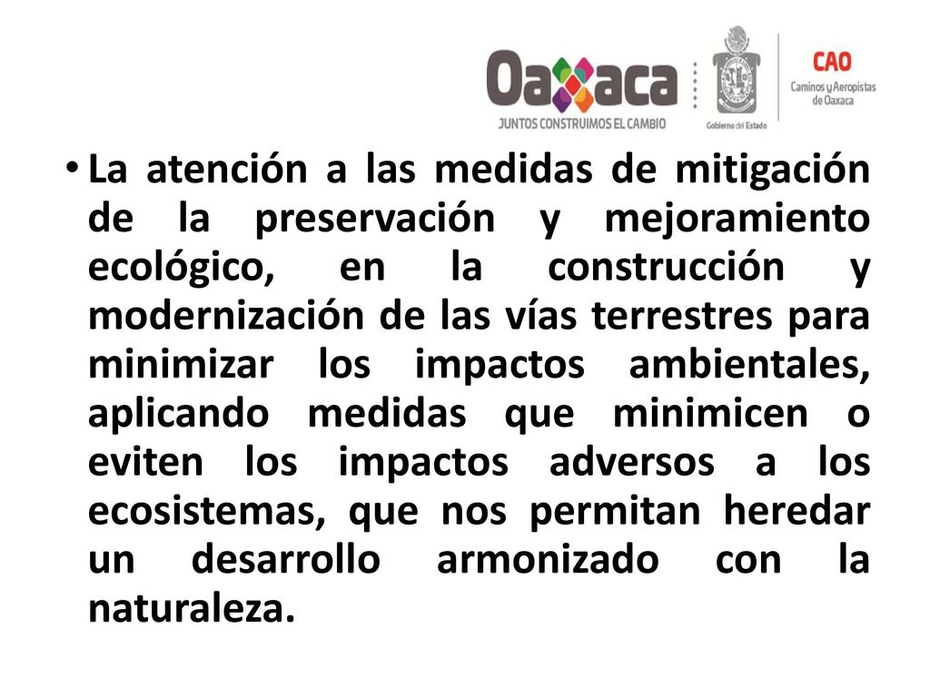 La atención a las medidas de mitigación de la preservación y mejoramiento ecológico, en la construcción y modernización de las vías terrestres para minimizar los impactos ambientales, aplicando medidas que minimicen o eviten los impactos adversos a los ecosistemas, que nos permitan heredar un desarrollo armonizado con la naturaleza.