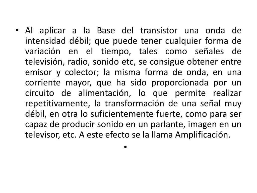 Al aplicar a la Base del transistor una onda de intensidad débil; que puede tener cualquier forma de variación en el tiempo, tales como señales de televisión, radio, sonido etc, se consigue obtener entre emisor y colector; la misma forma de onda, en una corriente mayor, que ha sido proporcionada por un circuito de alimentación, lo que permite realizar repetitivamente, la transformación de una señal muy débil, en otra lo suficientemente fuerte, como para ser capaz de producir sonido en un parlante, imagen en un televisor, etc.