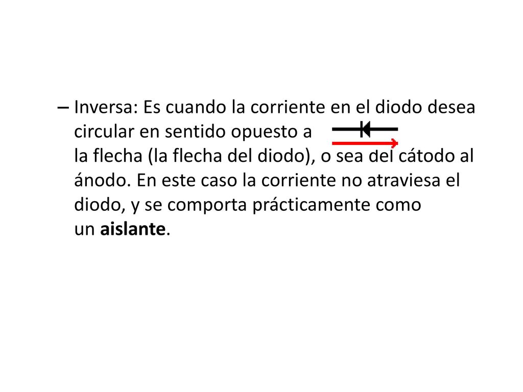 Inversa: Es cuando la corriente en el diodo desea circular en sentido opuesto a la flecha (la flecha del diodo), o sea del cátodo al ánodo. En este caso la corriente no atraviesa el diodo, y se comporta prácticamente como un aislante.