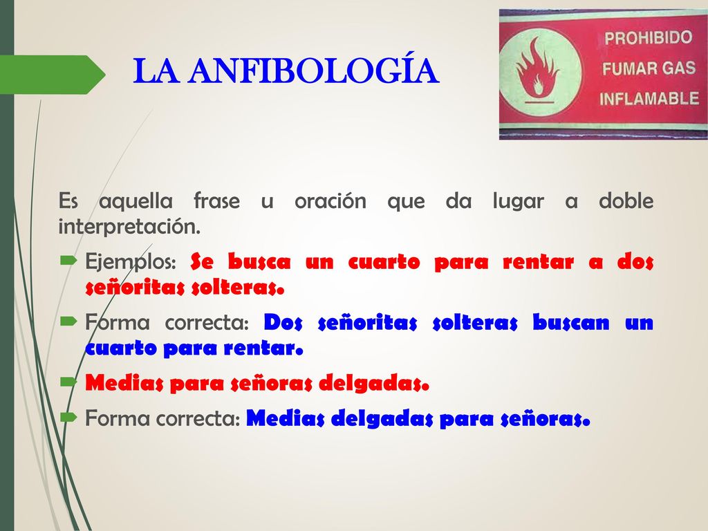LA ANFIBOLOGÍA Es aquella frase u oración que da lugar a doble interpretación. Ejemplos: Se busca un cuarto para rentar a dos señoritas solteras.