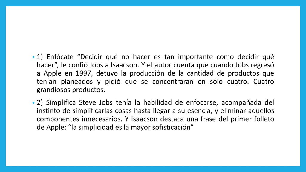 1) Enfócate Decidir qué no hacer es tan importante como decidir qué hacer , le confió Jobs a Isaacson. Y el autor cuenta que cuando Jobs regresó a Apple en 1997, detuvo la producción de la cantidad de productos que tenían planeados y pidió que se concentraran en sólo cuatro. Cuatro grandiosos productos.