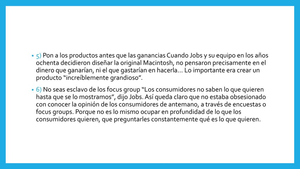 5) Pon a los productos antes que las ganancias Cuando Jobs y su equipo en los años ochenta decidieron diseñar la original Macintosh, no pensaron precisamente en el dinero que ganarían, ni el que gastarían en hacerla… Lo importante era crear un producto increíblemente grandioso .