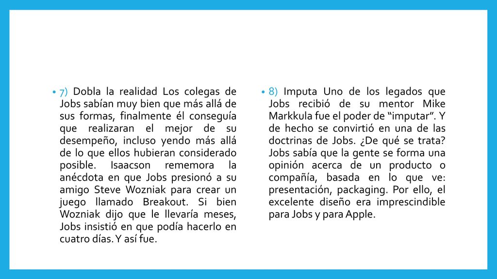 7) Dobla la realidad Los colegas de Jobs sabían muy bien que más allá de sus formas, finalmente él conseguía que realizaran el mejor de su desempeño, incluso yendo más allá de lo que ellos hubieran considerado posible. Isaacson rememora la anécdota en que Jobs presionó a su amigo Steve Wozniak para crear un juego llamado Breakout. Si bien Wozniak dijo que le llevaría meses, Jobs insistió en que podía hacerlo en cuatro días. Y así fue.