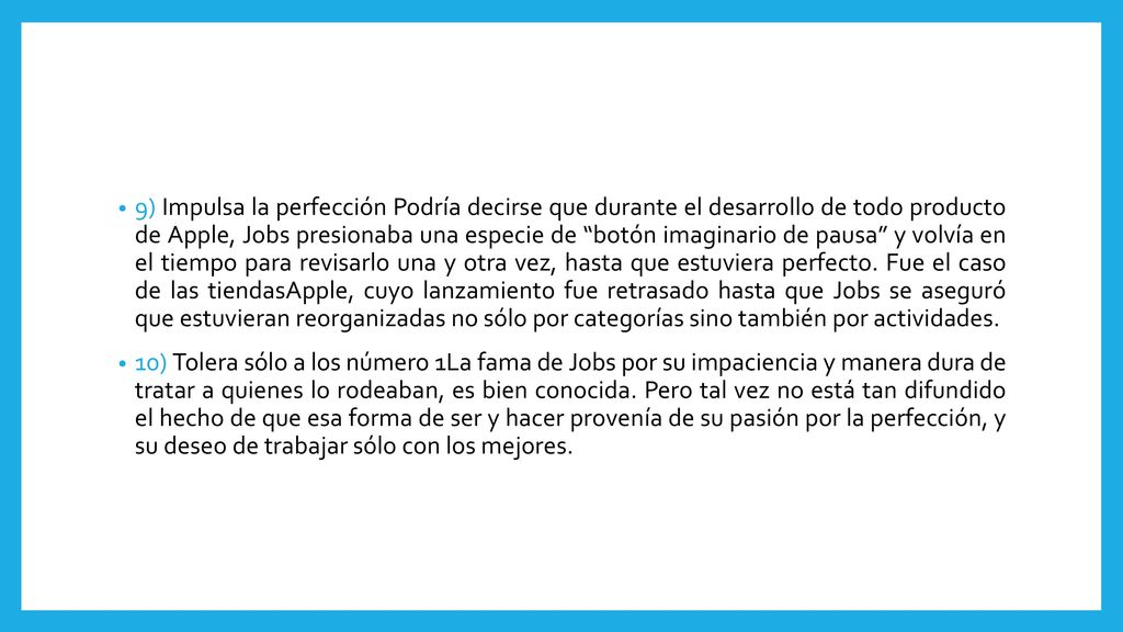 9) Impulsa la perfección Podría decirse que durante el desarrollo de todo producto de Apple, Jobs presionaba una especie de botón imaginario de pausa y volvía en el tiempo para revisarlo una y otra vez, hasta que estuviera perfecto. Fue el caso de las tiendasApple, cuyo lanzamiento fue retrasado hasta que Jobs se aseguró que estuvieran reorganizadas no sólo por categorías sino también por actividades.