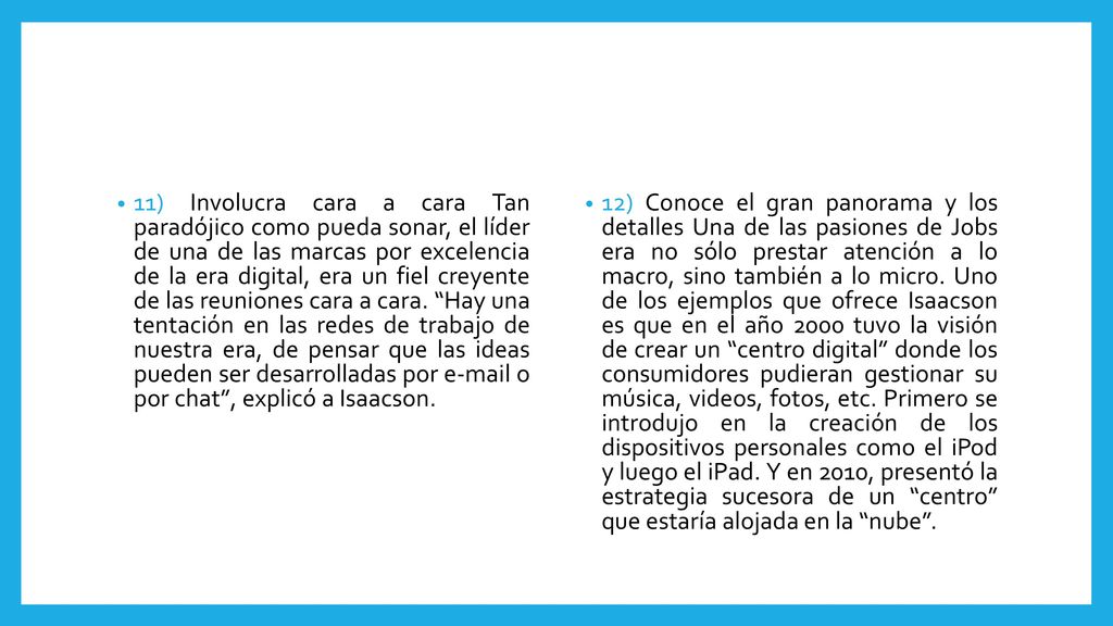 11) Involucra cara a cara Tan paradójico como pueda sonar, el líder de una de las marcas por excelencia de la era digital, era un fiel creyente de las reuniones cara a cara. Hay una tentación en las redes de trabajo de nuestra era, de pensar que las ideas pueden ser desarrolladas por  o por chat , explicó a Isaacson.