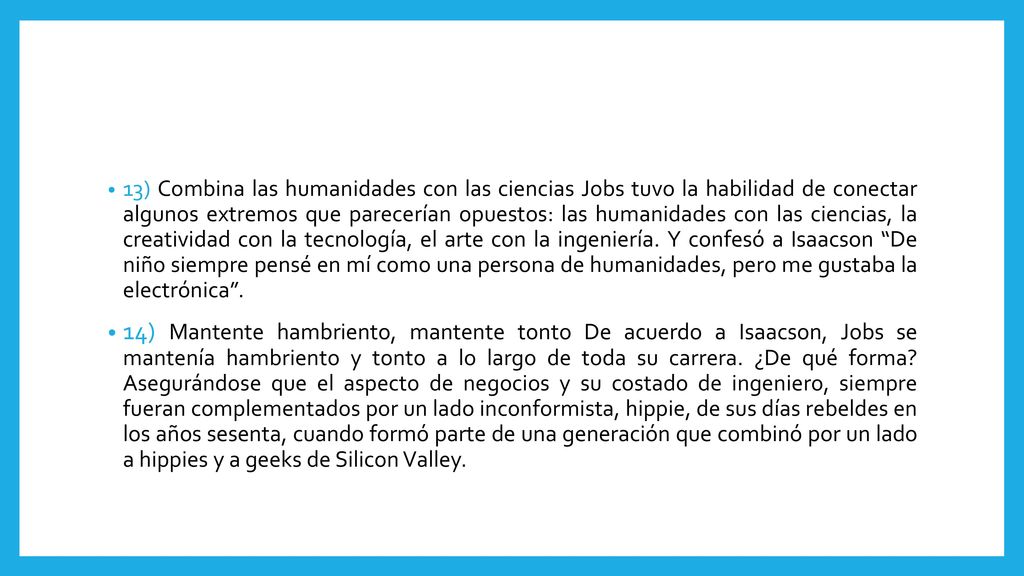 13) Combina las humanidades con las ciencias Jobs tuvo la habilidad de conectar algunos extremos que parecerían opuestos: las humanidades con las ciencias, la creatividad con la tecnología, el arte con la ingeniería. Y confesó a Isaacson De niño siempre pensé en mí como una persona de humanidades, pero me gustaba la electrónica .