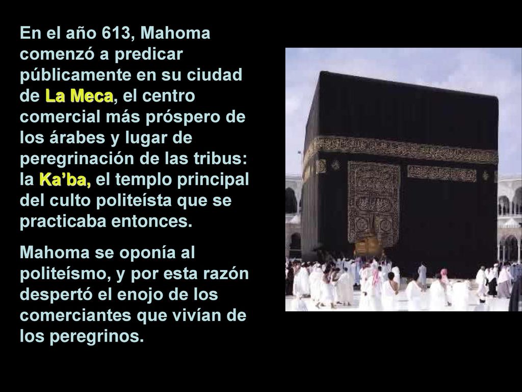 En el año 613, Mahoma comenzó a predicar públicamente en su ciudad de La Meca, el centro comercial más próspero de los árabes y lugar de peregrinación de las tribus: la Ka’ba, el templo principal del culto politeísta que se practicaba entonces.