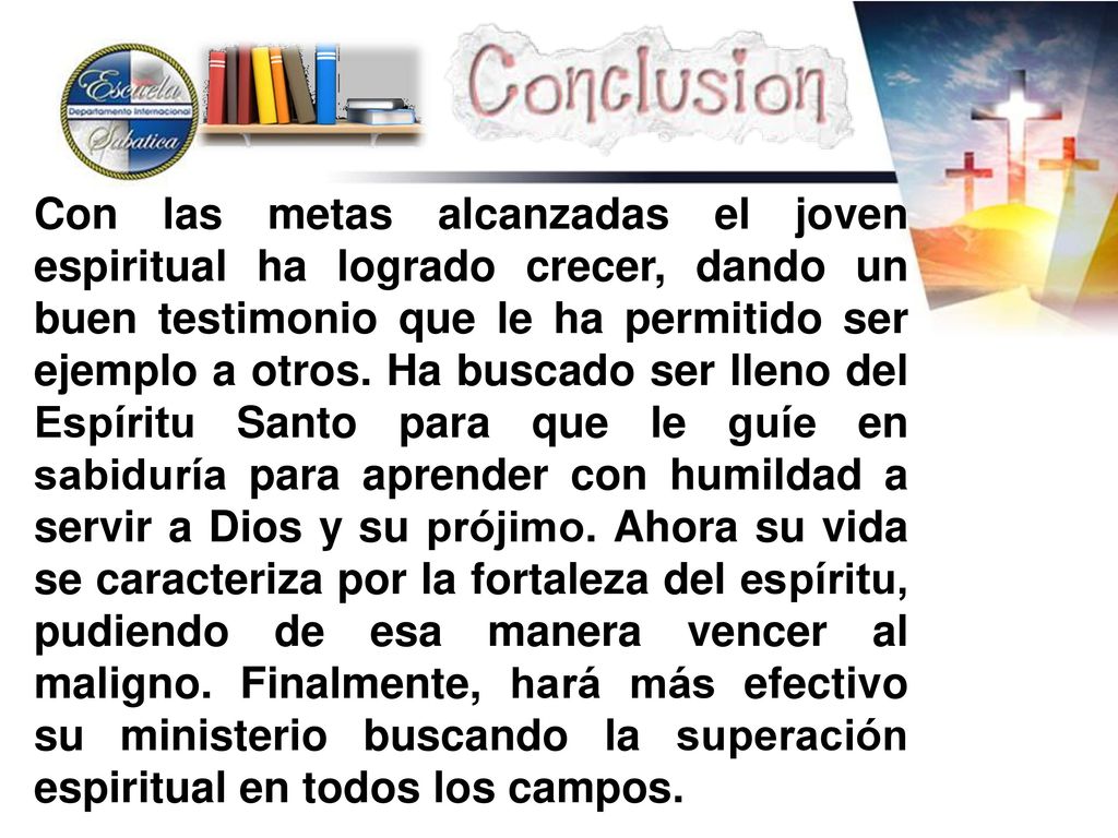 Con las metas alcanzadas el joven espiritual ha logrado crecer, dando un buen testimonio que le ha permitido ser ejemplo a otros. Ha buscado ser lleno del Espíritu Santo para que le guíe en sabiduría para aprender con humildad a servir a Dios y su prójimo. Ahora su vida se caracteriza por la fortaleza del espíritu, pudiendo de esa manera vencer al maligno. Finalmente, hará más efectivo su ministerio buscando la superación espiritual en todos los campos.