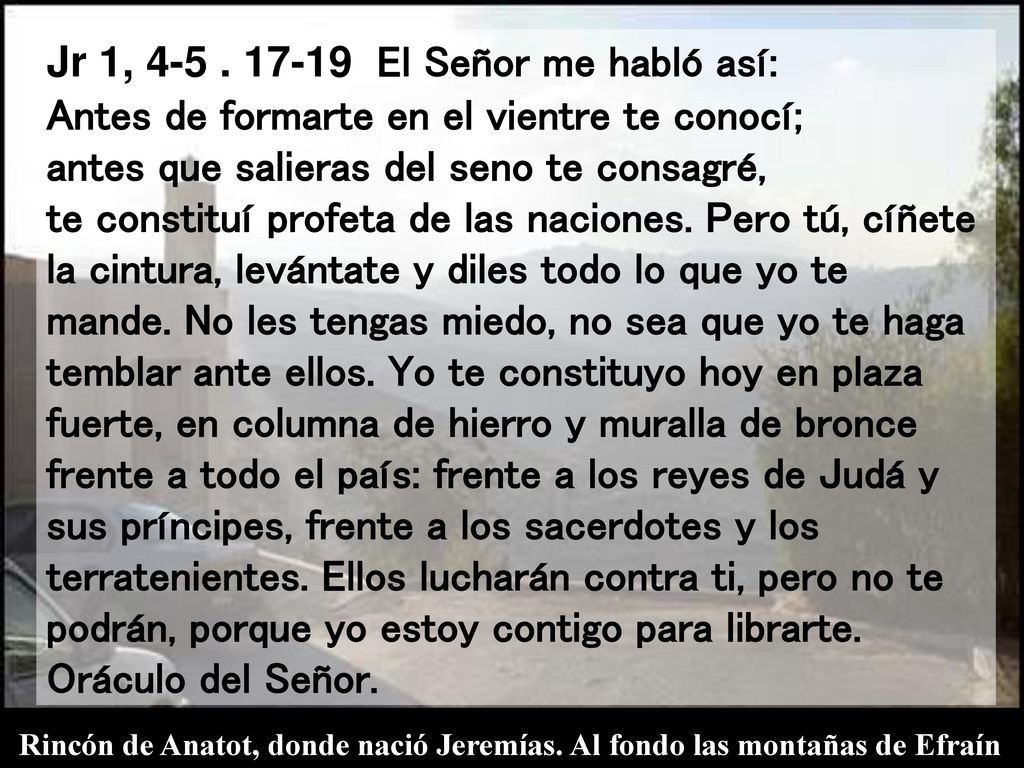 Jr 1, El Señor me habló así: Antes de formarte en el vientre te conocí; antes que salieras del seno te consagré, te constituí profeta de las naciones. Pero tú, cíñete la cintura, levántate y diles todo lo que yo te mande. No les tengas miedo, no sea que yo te haga temblar ante ellos. Yo te constituyo hoy en plaza fuerte, en columna de hierro y muralla de bronce frente a todo el país: frente a los reyes de Judá y sus príncipes, frente a los sacerdotes y los terratenientes. Ellos lucharán contra ti, pero no te podrán, porque yo estoy contigo para librarte. Oráculo del Señor.