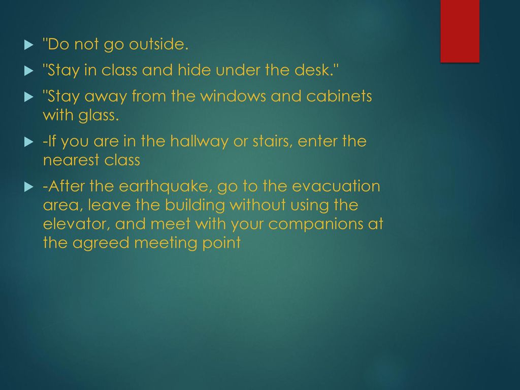 Do not go outside. Stay in class and hide under the desk. Stay away from the windows and cabinets with glass.
