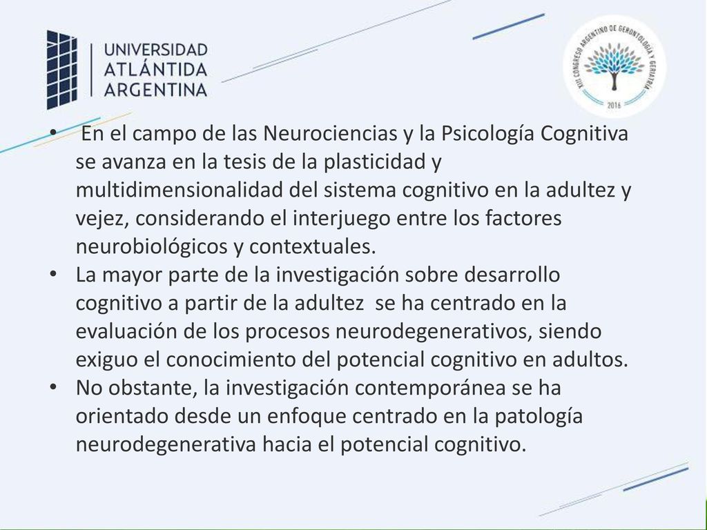 En el campo de las Neurociencias y la Psicología Cognitiva se avanza en la tesis de la plasticidad y multidimensionalidad del sistema cognitivo en la adultez y vejez, considerando el interjuego entre los factores neurobiológicos y contextuales.