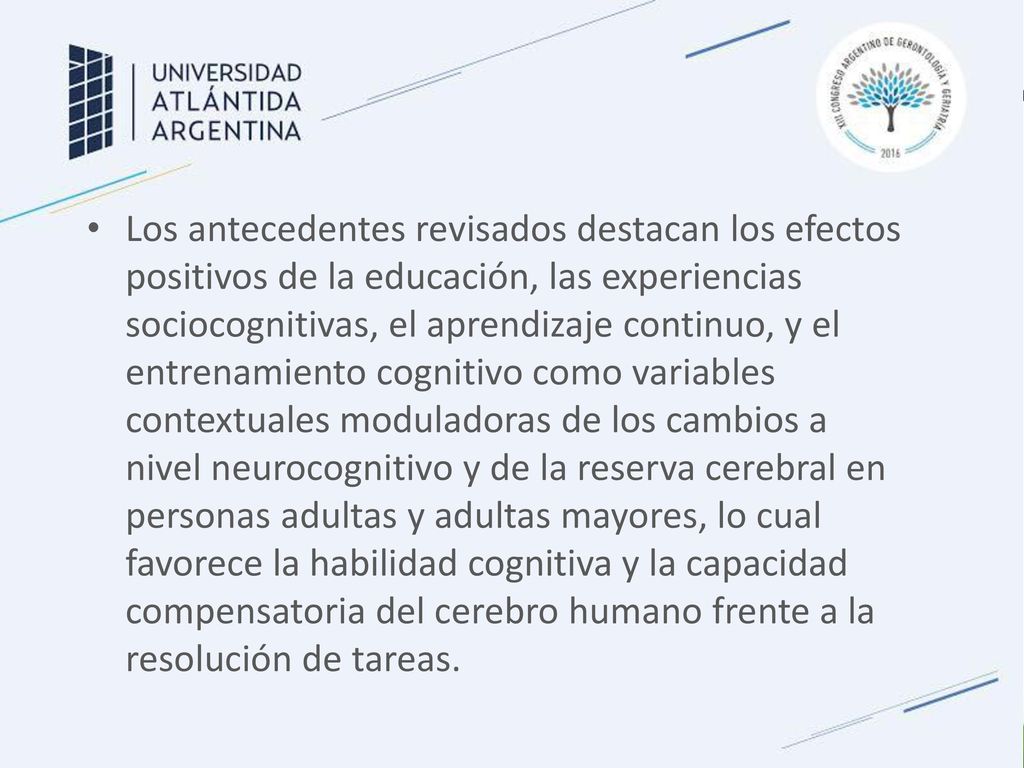 Los antecedentes revisados destacan los efectos positivos de la educación, las experiencias sociocognitivas, el aprendizaje continuo, y el entrenamiento cognitivo como variables contextuales moduladoras de los cambios a nivel neurocognitivo y de la reserva cerebral en personas adultas y adultas mayores, lo cual favorece la habilidad cognitiva y la capacidad compensatoria del cerebro humano frente a la resolución de tareas.