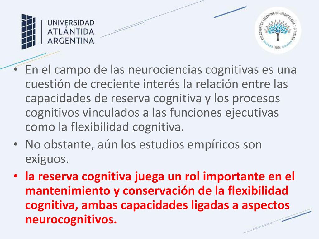 En el campo de las neurociencias cognitivas es una cuestión de creciente interés la relación entre las capacidades de reserva cognitiva y los procesos cognitivos vinculados a las funciones ejecutivas como la flexibilidad cognitiva.