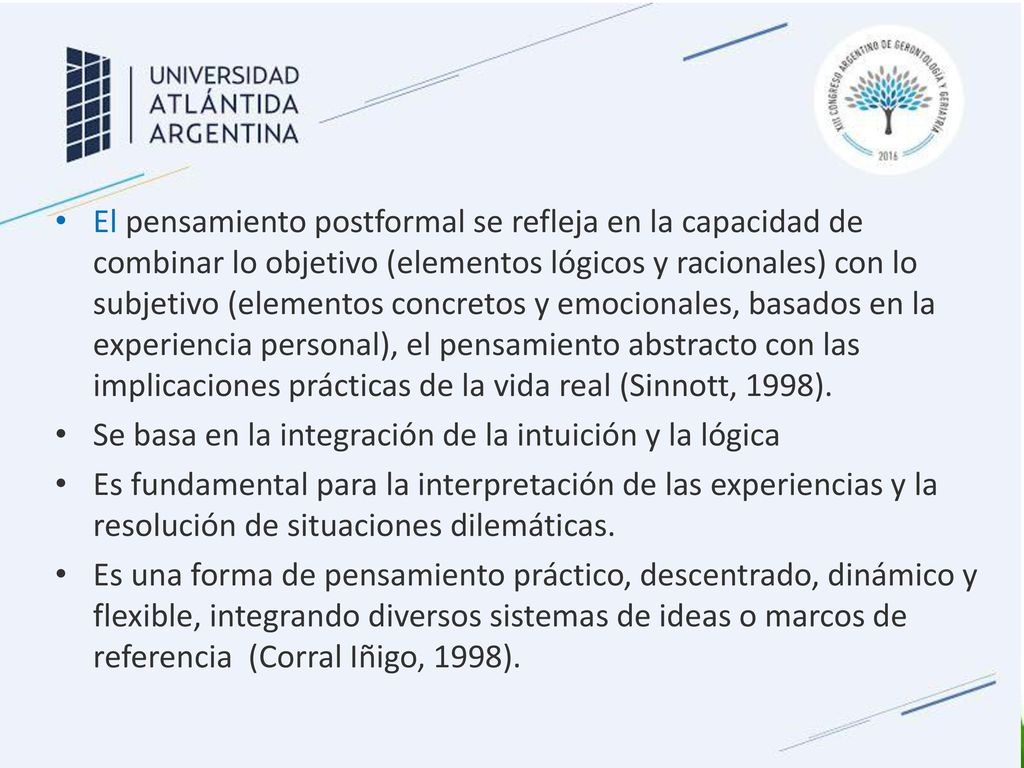 El pensamiento postformal se refleja en la capacidad de combinar lo objetivo (elementos lógicos y racionales) con lo subjetivo (elementos concretos y emocionales, basados en la experiencia personal), el pensamiento abstracto con las implicaciones prácticas de la vida real (Sinnott, 1998).