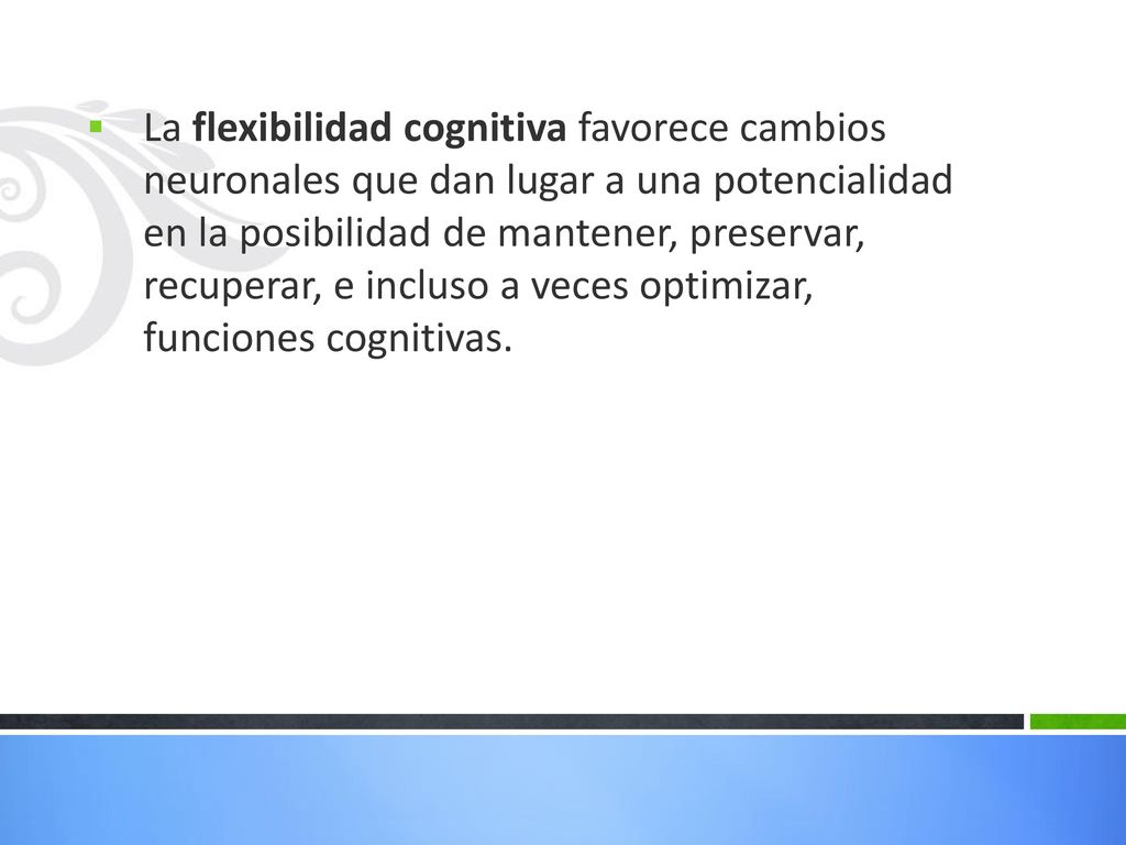 La flexibilidad cognitiva favorece cambios neuronales que dan lugar a una potencialidad en la posibilidad de mantener, preservar, recuperar, e incluso a veces optimizar, funciones cognitivas.