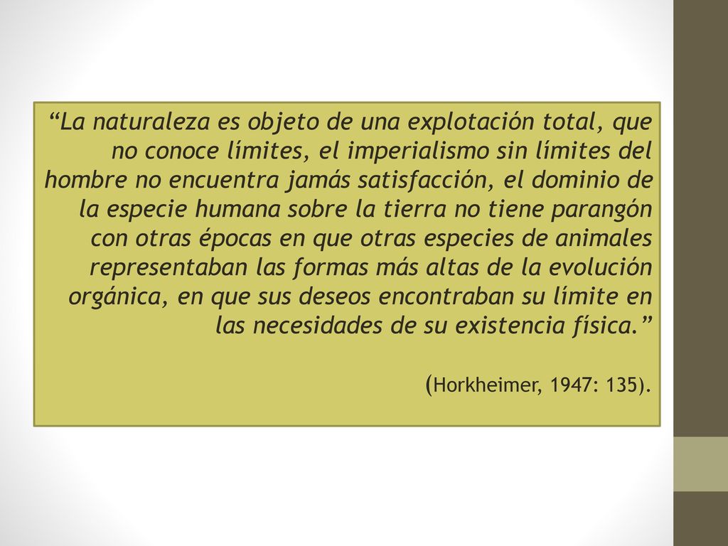 La naturaleza es objeto de una explotación total, que no conoce límites, el imperialismo sin límites del hombre no encuentra jamás satisfacción, el dominio de la especie humana sobre la tierra no tiene parangón con otras épocas en que otras especies de animales representaban las formas más altas de la evolución orgánica, en que sus deseos encontraban su límite en las necesidades de su existencia física.