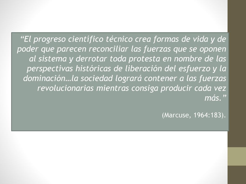 El progreso científico técnico crea formas de vida y de poder que parecen reconciliar las fuerzas que se oponen al sistema y derrotar toda protesta en nombre de las perspectivas históricas de liberación del esfuerzo y la dominación…la sociedad logrará contener a las fuerzas revolucionarias mientras consiga producir cada vez más.