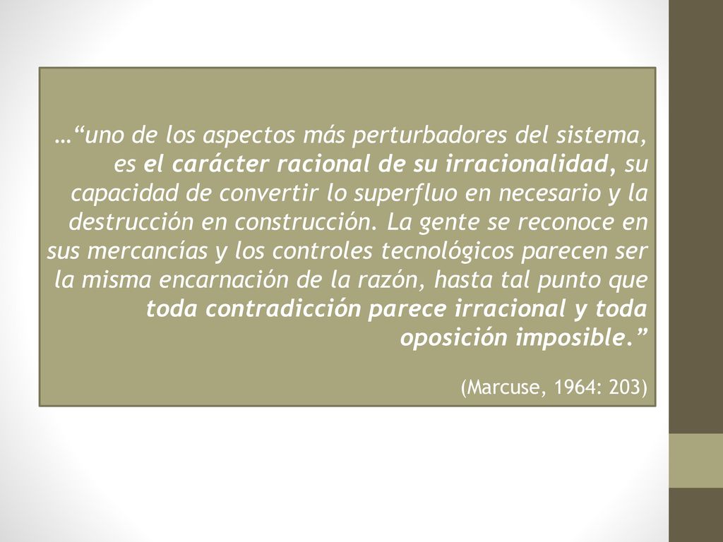 … uno de los aspectos más perturbadores del sistema, es el carácter racional de su irracionalidad, su capacidad de convertir lo superfluo en necesario y la destrucción en construcción. La gente se reconoce en sus mercancías y los controles tecnológicos parecen ser la misma encarnación de la razón, hasta tal punto que toda contradicción parece irracional y toda oposición imposible.