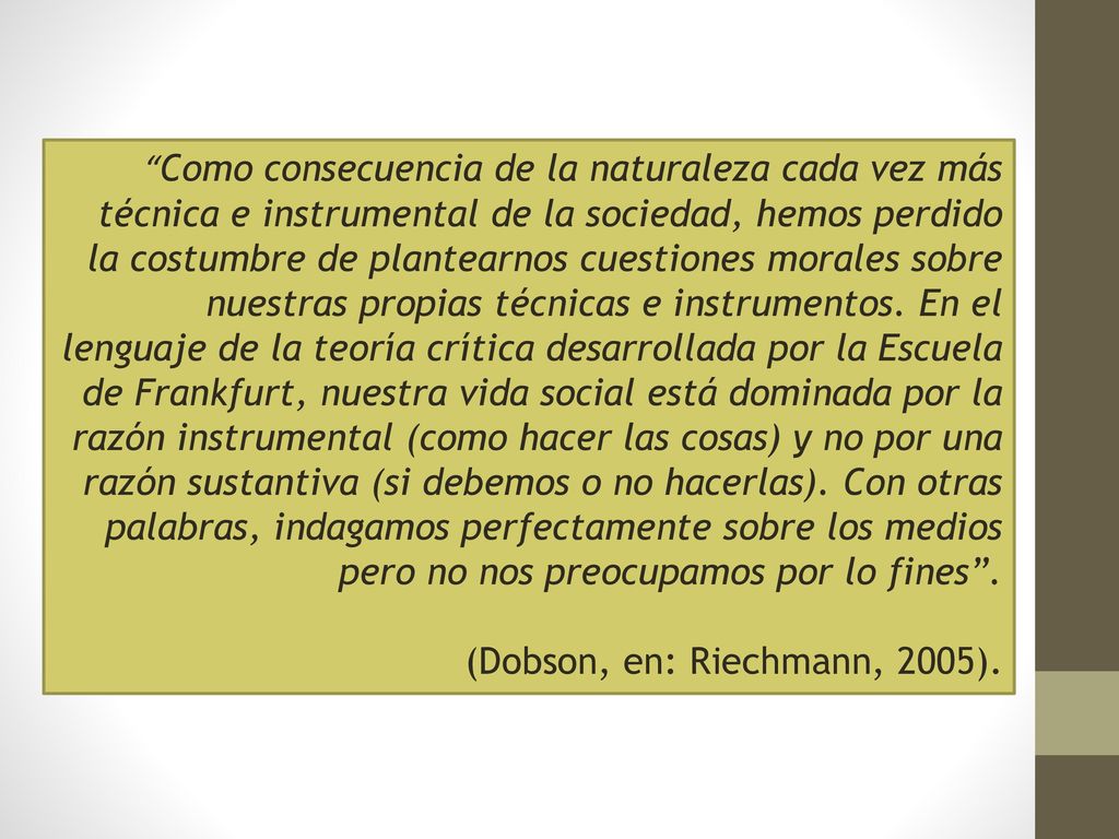 Como consecuencia de la naturaleza cada vez más técnica e instrumental de la sociedad, hemos perdido la costumbre de plantearnos cuestiones morales sobre nuestras propias técnicas e instrumentos. En el lenguaje de la teoría crítica desarrollada por la Escuela de Frankfurt, nuestra vida social está dominada por la razón instrumental (como hacer las cosas) y no por una razón sustantiva (si debemos o no hacerlas). Con otras palabras, indagamos perfectamente sobre los medios pero no nos preocupamos por lo fines .