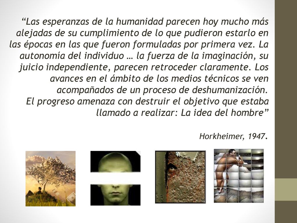 Las esperanzas de la humanidad parecen hoy mucho más alejadas de su cumplimiento de lo que pudieron estarlo en las épocas en las que fueron formuladas por primera vez. La autonomía del individuo … la fuerza de la imaginación, su juicio independiente, parecen retroceder claramente. Los avances en el ámbito de los medios técnicos se ven acompañados de un proceso de deshumanización.